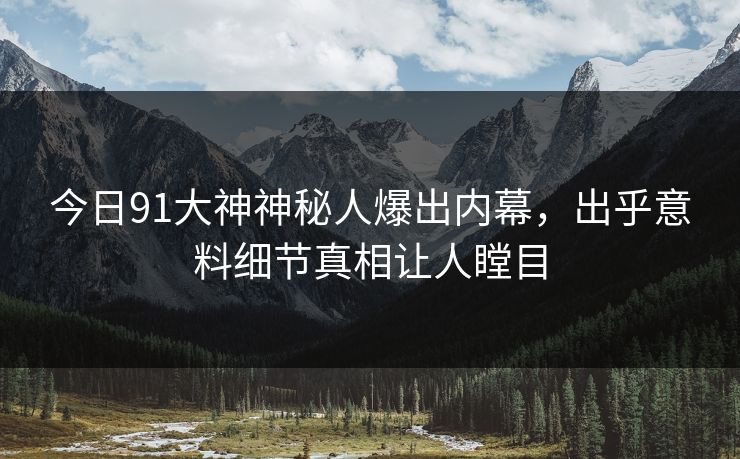 今日91大神神秘人爆出内幕，出乎意料细节真相让人瞠目