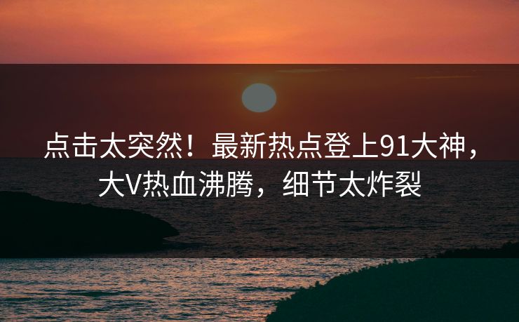 点击太突然！最新热点登上91大神，大V热血沸腾，细节太炸裂