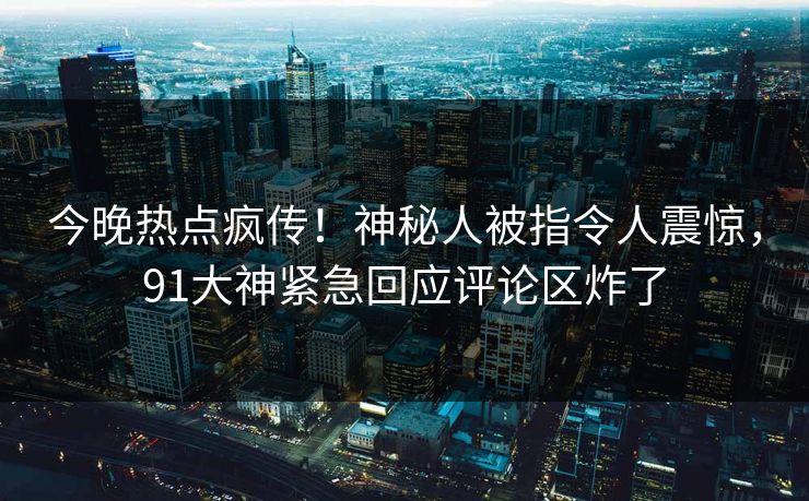 今晚热点疯传！神秘人被指令人震惊，91大神紧急回应评论区炸了
