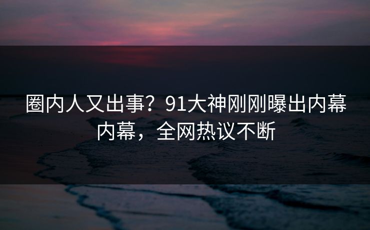 圈内人又出事？91大神刚刚曝出内幕内幕，全网热议不断