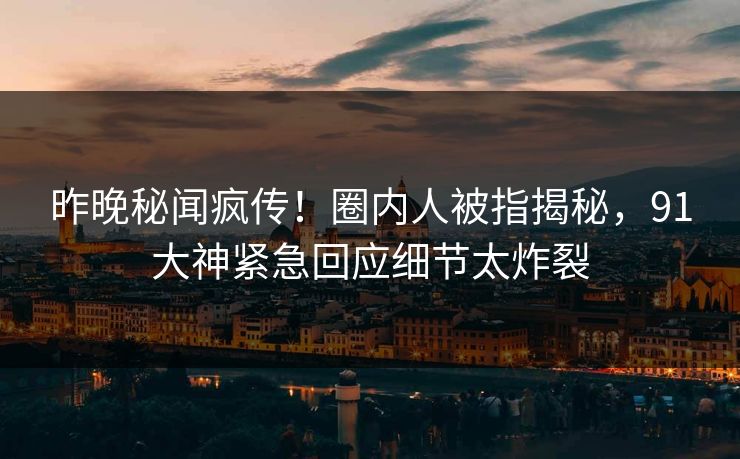 昨晚秘闻疯传！圈内人被指揭秘，91大神紧急回应细节太炸裂