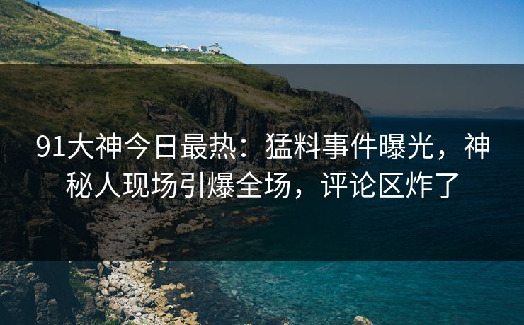 91大神今日最热：猛料事件曝光，神秘人现场引爆全场，评论区炸了