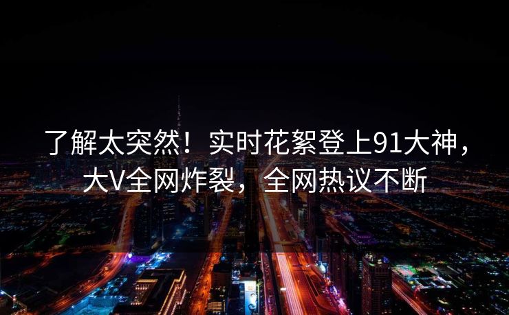 了解太突然！实时花絮登上91大神，大V全网炸裂，全网热议不断