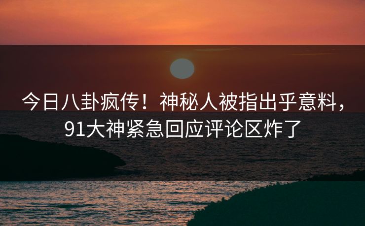 今日八卦疯传！神秘人被指出乎意料，91大神紧急回应评论区炸了
