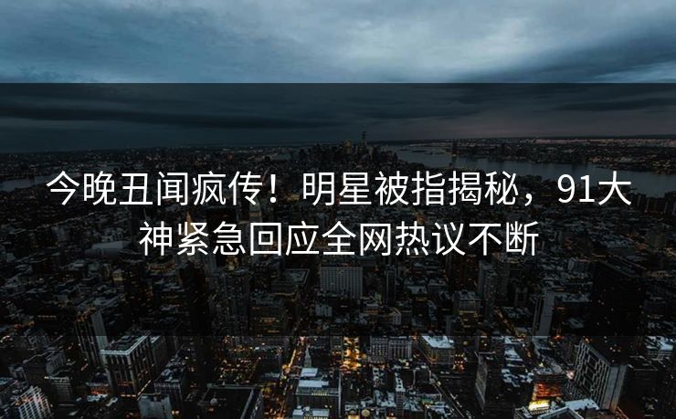 今晚丑闻疯传！明星被指揭秘，91大神紧急回应全网热议不断
