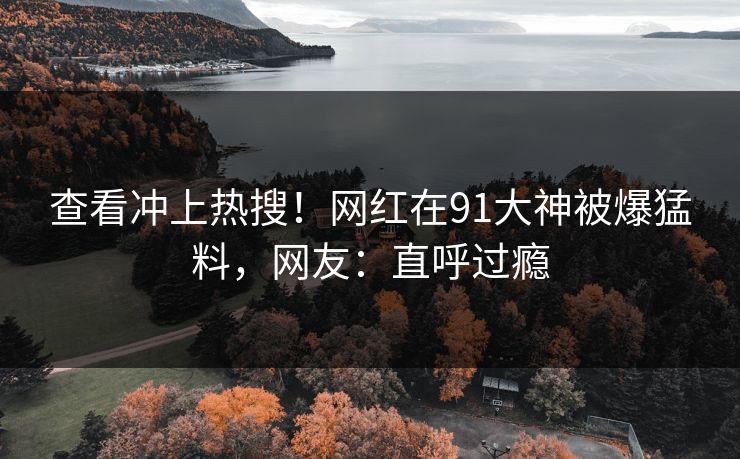 查看冲上热搜！网红在91大神被爆猛料，网友：直呼过瘾