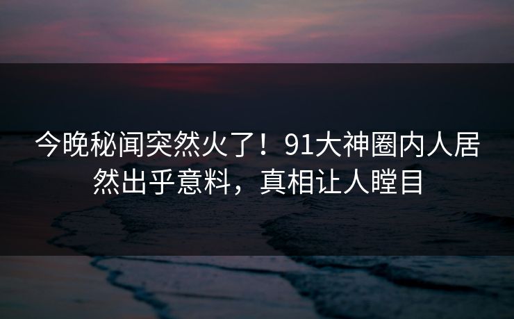 今晚秘闻突然火了！91大神圈内人居然出乎意料，真相让人瞠目
