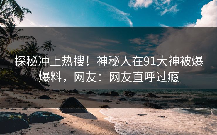 探秘冲上热搜！神秘人在91大神被爆爆料，网友：网友直呼过瘾