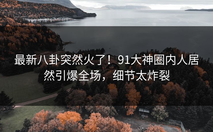 最新八卦突然火了！91大神圈内人居然引爆全场，细节太炸裂