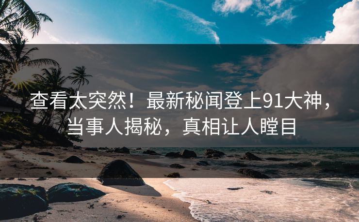 查看太突然！最新秘闻登上91大神，当事人揭秘，真相让人瞠目