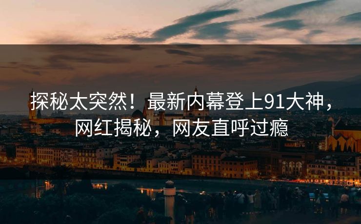 探秘太突然！最新内幕登上91大神，网红揭秘，网友直呼过瘾