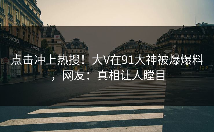 点击冲上热搜！大V在91大神被爆爆料，网友：真相让人瞠目