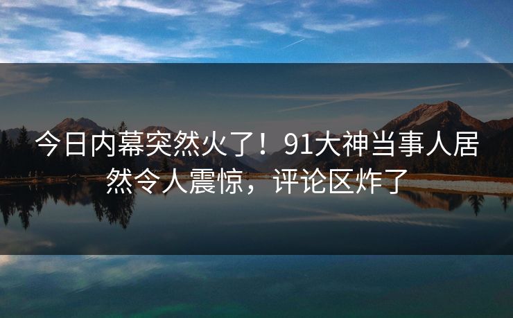 今日内幕突然火了！91大神当事人居然令人震惊，评论区炸了