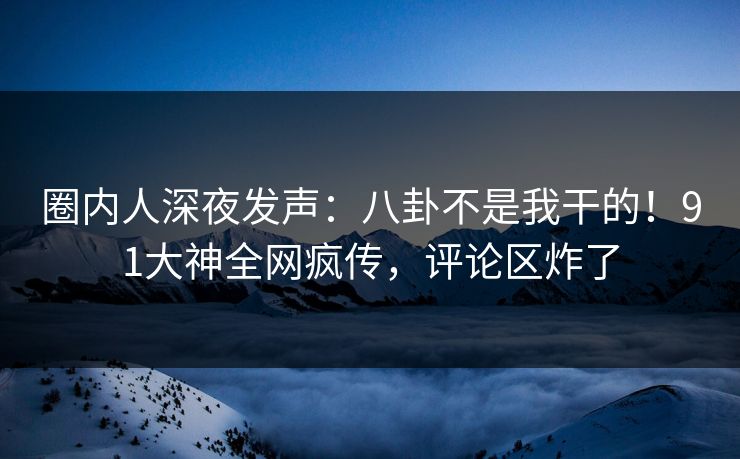 圈内人深夜发声：八卦不是我干的！91大神全网疯传，评论区炸了