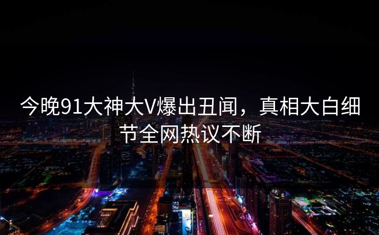 今晚91大神大V爆出丑闻，真相大白细节全网热议不断