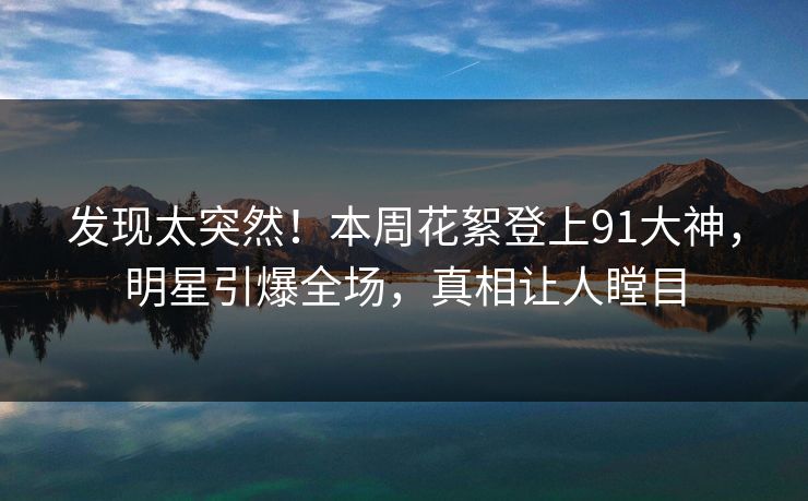 发现太突然！本周花絮登上91大神，明星引爆全场，真相让人瞠目