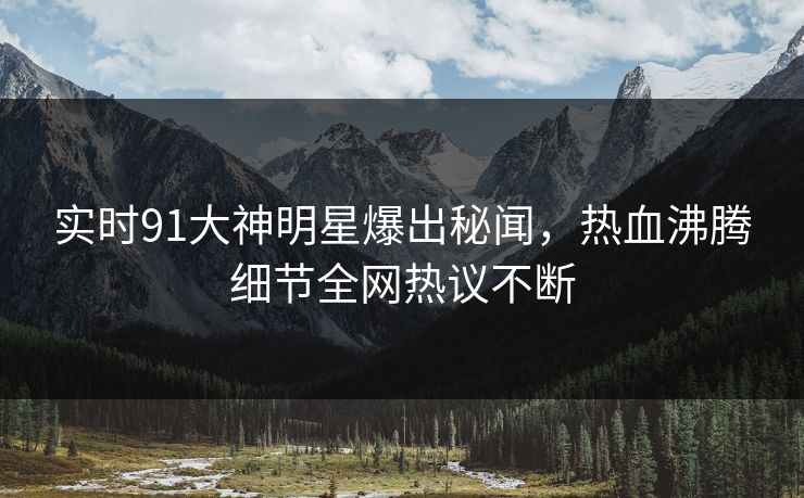 实时91大神明星爆出秘闻，热血沸腾细节全网热议不断