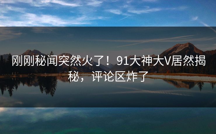 刚刚秘闻突然火了！91大神大V居然揭秘，评论区炸了