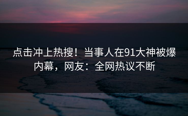 点击冲上热搜！当事人在91大神被爆内幕，网友：全网热议不断