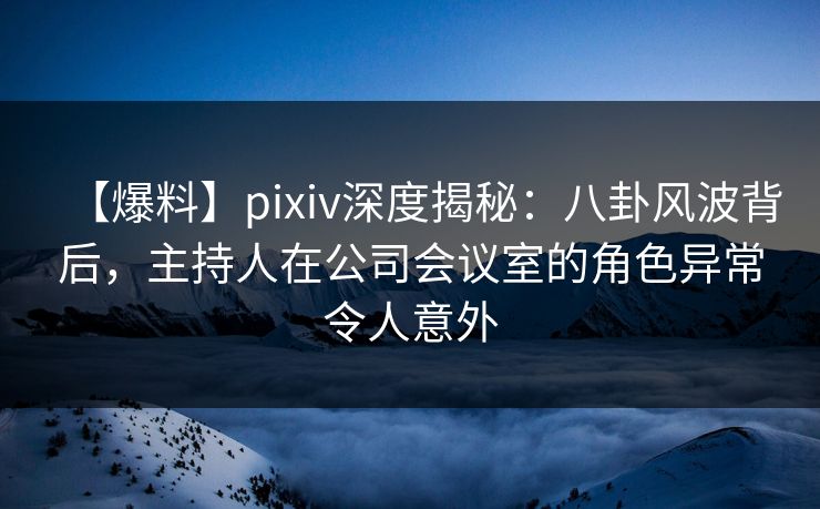 【爆料】pixiv深度揭秘：八卦风波背后，主持人在公司会议室的角色异常令人意外