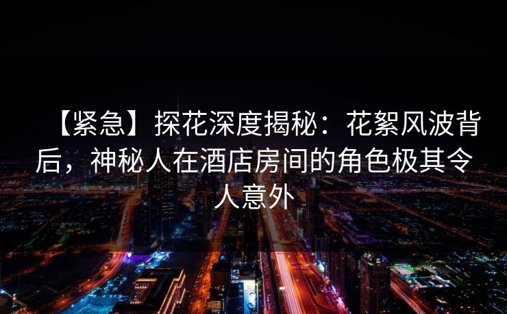 【紧急】探花深度揭秘：花絮风波背后，神秘人在酒店房间的角色极其令人意外