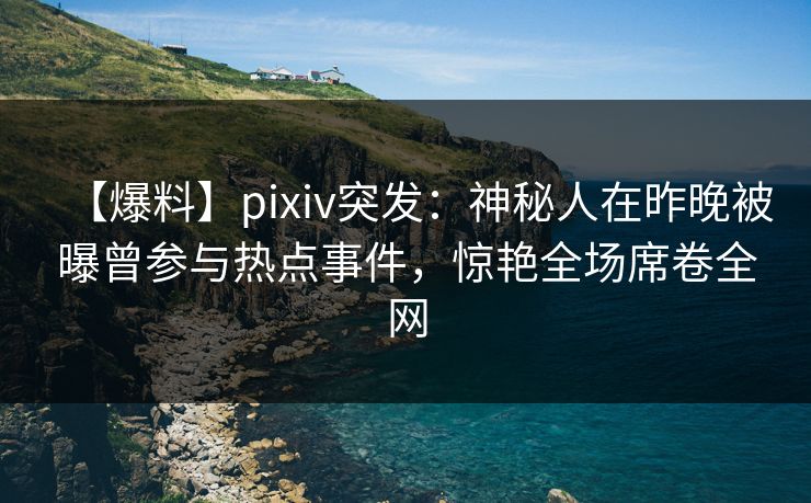 【爆料】pixiv突发：神秘人在昨晚被曝曾参与热点事件，惊艳全场席卷全网