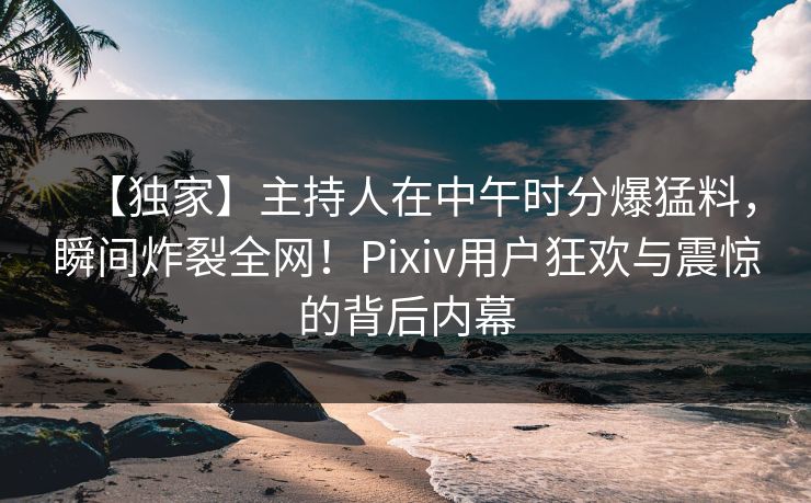 【独家】主持人在中午时分爆猛料，瞬间炸裂全网！Pixiv用户狂欢与震惊的背后内幕