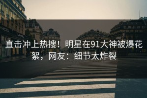 直击冲上热搜！明星在91大神被爆花絮，网友：细节太炸裂