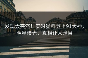 发现太突然！实时猛料登上91大神，明星曝光，真相让人瞠目