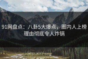 91网盘点：八卦5大爆点，圈内人上榜理由彻底令人炸锅