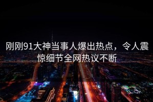 刚刚91大神当事人爆出热点，令人震惊细节全网热议不断