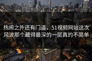 热闹之外还有门道，51视频网站这次风波那个藏得最深的一层真的不简单
