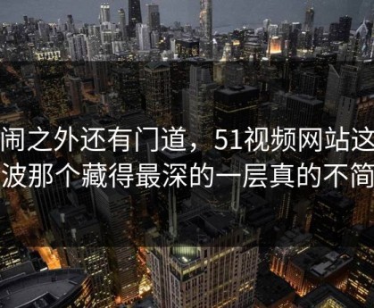 热闹之外还有门道，51视频网站这次风波那个藏得最深的一层真的不简单