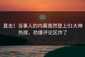 直击！当事人的内幕竟然登上91大神热搜，劲爆评论区炸了
