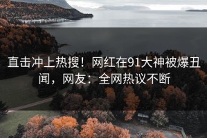 直击冲上热搜！网红在91大神被爆丑闻，网友：全网热议不断