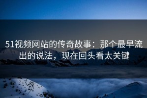 51视频网站的传奇故事：那个最早流出的说法，现在回头看太关键