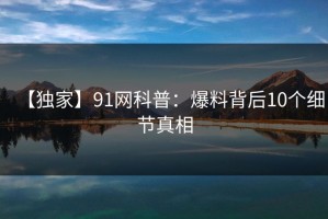 【独家】91网科普：爆料背后10个细节真相