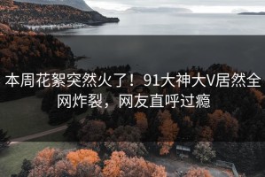 本周花絮突然火了！91大神大V居然全网炸裂，网友直呼过瘾