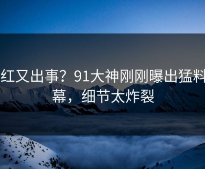 网红又出事？91大神刚刚曝出猛料内幕，细节太炸裂