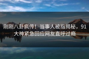 刚刚八卦疯传！当事人被指揭秘，91大神紧急回应网友直呼过瘾