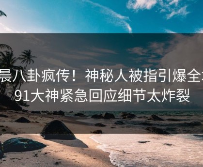 今晨八卦疯传！神秘人被指引爆全场，91大神紧急回应细节太炸裂