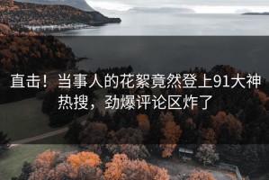 直击！当事人的花絮竟然登上91大神热搜，劲爆评论区炸了