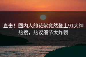 直击！圈内人的花絮竟然登上91大神热搜，热议细节太炸裂