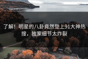 了解！明星的八卦竟然登上91大神热搜，独家细节太炸裂