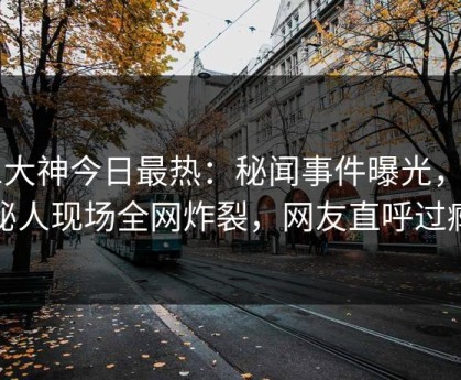 91大神今日最热：秘闻事件曝光，神秘人现场全网炸裂，网友直呼过瘾
