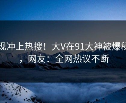 发现冲上热搜！大V在91大神被爆秘闻，网友：全网热议不断