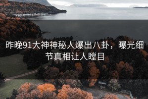 昨晚91大神神秘人爆出八卦，曝光细节真相让人瞠目