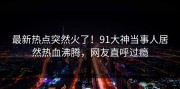 最新热点突然火了！91大神当事人居然热血沸腾，网友直呼过瘾
