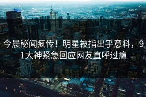 今晨秘闻疯传！明星被指出乎意料，91大神紧急回应网友直呼过瘾
