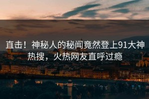 直击！神秘人的秘闻竟然登上91大神热搜，火热网友直呼过瘾